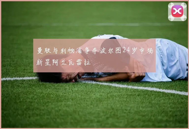 曼联与利物浦争夺波尔图24岁中场新星阿兰瓦雷拉