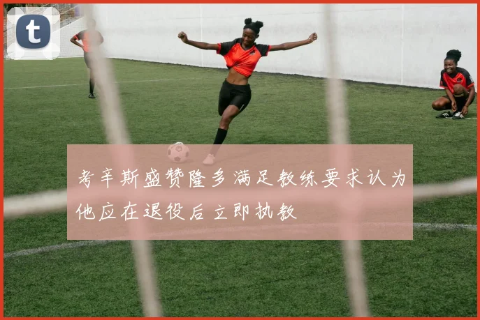 考辛斯盛赞隆多满足教练要求认为他应在退役后立即执教