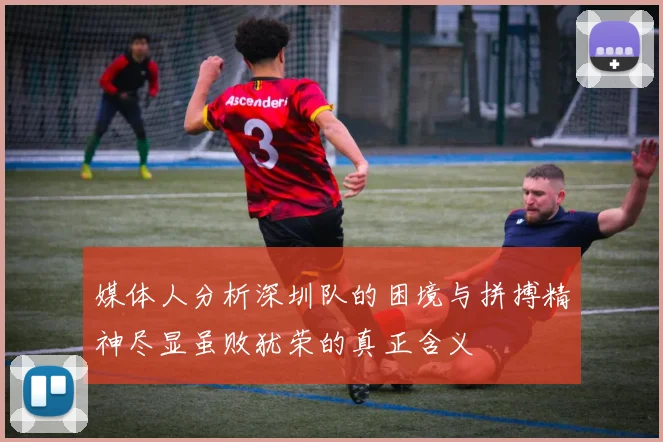 媒体人分析深圳队的困境与拼搏精神尽显虽败犹荣的真正含义