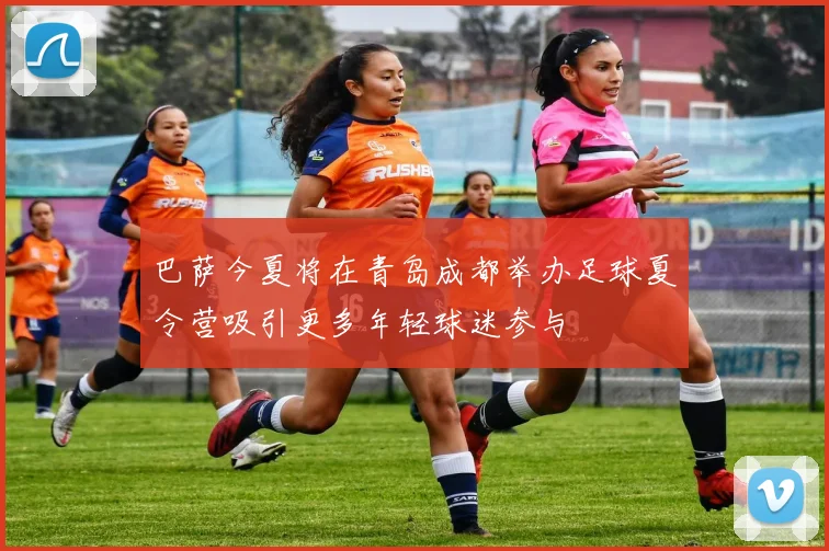 巴萨今夏将在青岛成都举办足球夏令营吸引更多年轻球迷参与