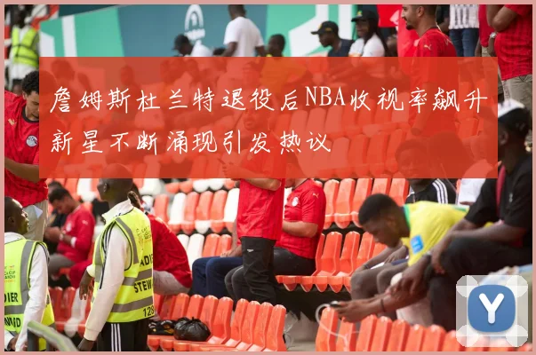 詹姆斯杜兰特退役后NBA收视率飙升新星不断涌现引发热议