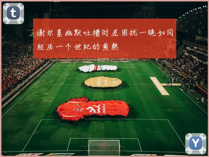 谢尔基幽默吐槽时差困扰一晚如同经历一个世纪的煎熬