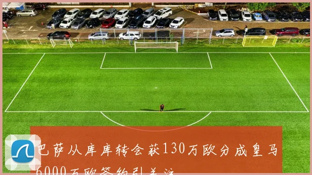巴萨从库库转会获130万欧分成皇马6000万欧签约引关注