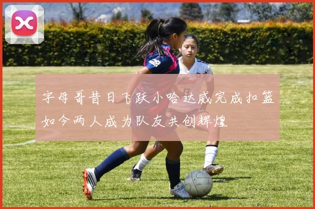 字母哥昔日飞跃小哈达威完成扣篮如今两人成为队友共创辉煌