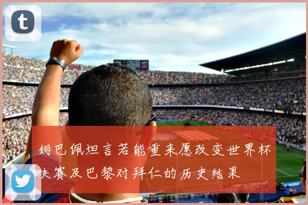 姆巴佩坦言若能重来愿改变世界杯决赛及巴黎对拜仁的历史结果