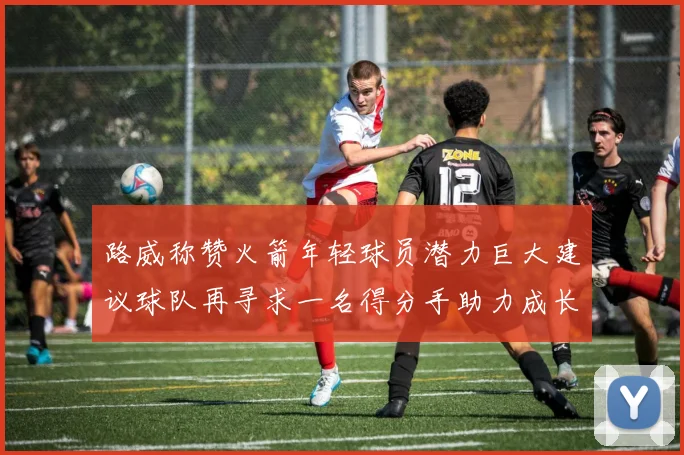 路威称赞火箭年轻球员潜力巨大建议球队再寻求一名得分手助力成长