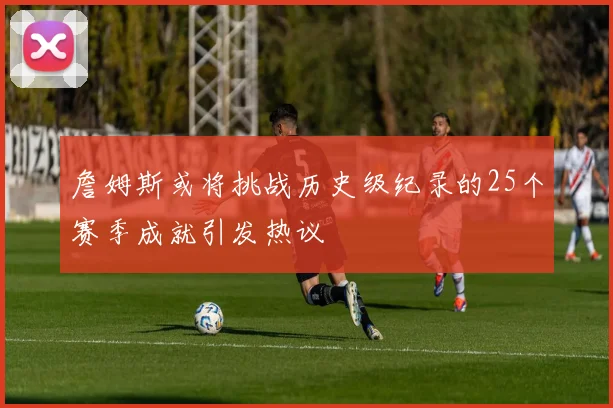 詹姆斯或将挑战历史级纪录的25个赛季成就引发热议