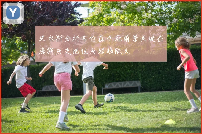 皮尔斯分析布伦森夺冠前景关键在唐斯历史地位或超越欧文