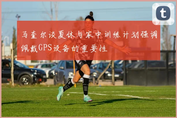 马奎尔谈夏休与家中训练计划强调佩戴GPS设备的重要性