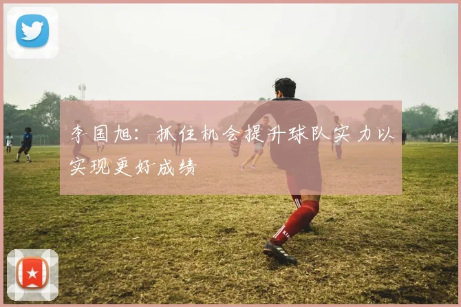 李国旭：抓住机会提升球队实力以实现更好成绩