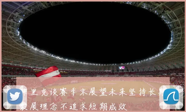 卡里克谈赛季末展望未来坚持长期发展理念不追求短期成效
