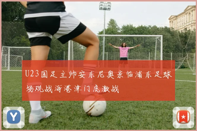 U23国足主帅安东尼奥亲临浦东足球场观战海港津门虎激战
