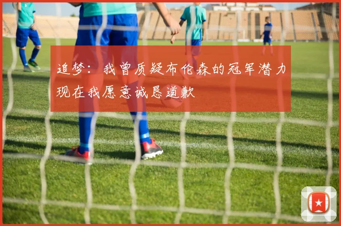 追梦：我曾质疑布伦森的冠军潜力现在我愿意诚恳道歉