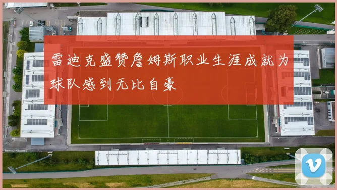 雷迪克盛赞詹姆斯职业生涯成就为球队感到无比自豪
