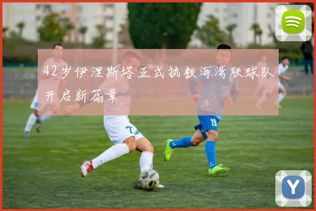 42岁伊涅斯塔正式执教海湾联球队开启新篇章