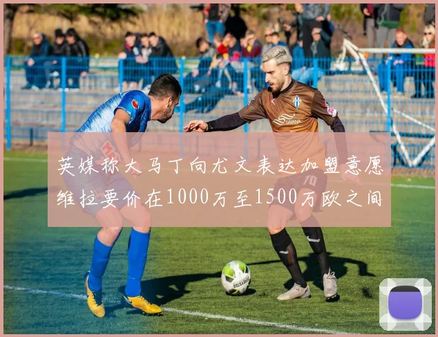 英媒称大马丁向尤文表达加盟意愿维拉要价在1000万至1500万欧之间