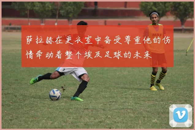 萨拉赫在更衣室中备受尊重他的伤情牵动着整个埃及足球的未来
