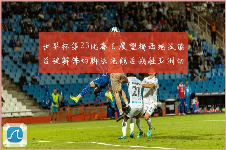 世界杯第23比赛日展望梅西绝技能否破解佛的脚法老能否战胜亚洲劲旅