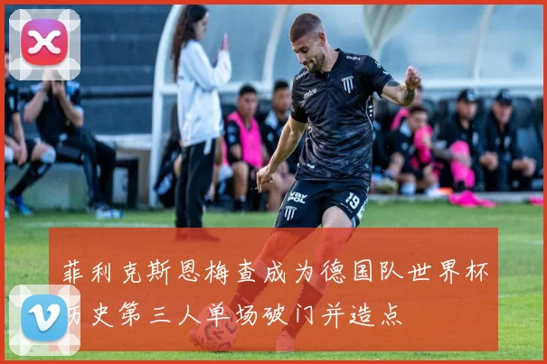 菲利克斯恩梅查成为德国队世界杯历史第三人单场破门并造点