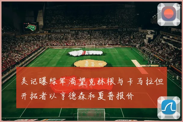 美记曝绿军渴望克林根与卡马拉但开拓者以亨德森和夏普报价