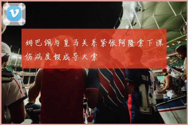 姆巴佩与皇马关系紧张阿隆索下课伤病度假成导火索