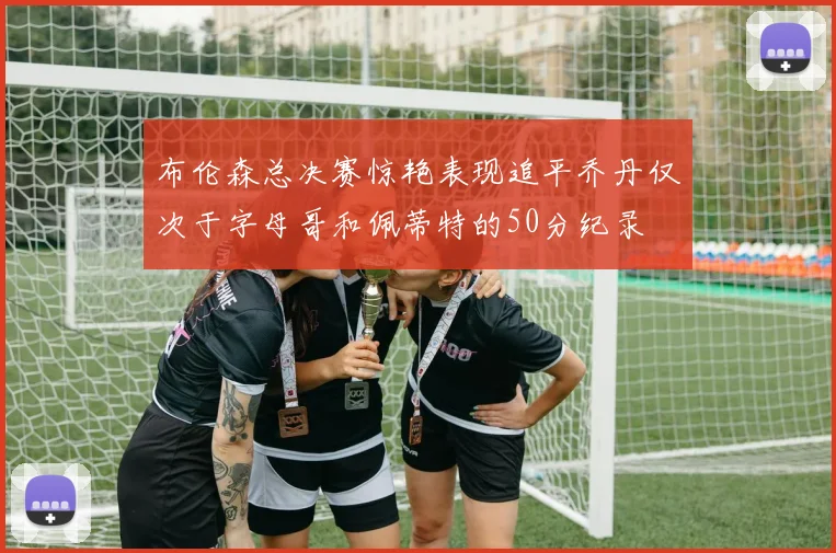 布伦森总决赛惊艳表现追平乔丹仅次于字母哥和佩蒂特的50分纪录